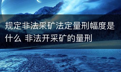 规定非法采矿法定量刑幅度是什么 非法开采矿的量刑