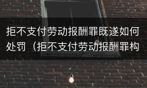 拒不支付劳动报酬罪既遂如何处罚（拒不支付劳动报酬罪构成）