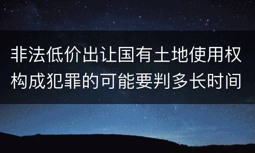 非法低价出让国有土地使用权构成犯罪的可能要判多长时间