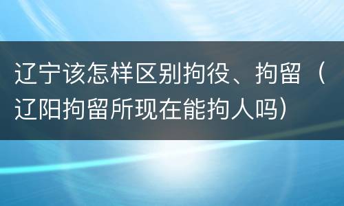 辽宁该怎样区别拘役、拘留（辽阳拘留所现在能拘人吗）