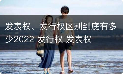 发表权、发行权区别到底有多少2022 发行权 发表权