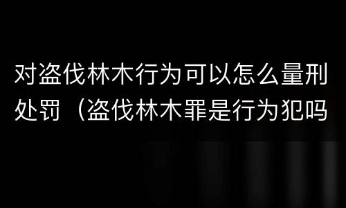 对盗伐林木行为可以怎么量刑处罚（盗伐林木罪是行为犯吗）