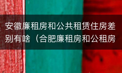 安徽廉租房和公共租赁住房差别有啥（合肥廉租房和公租房的区别）
