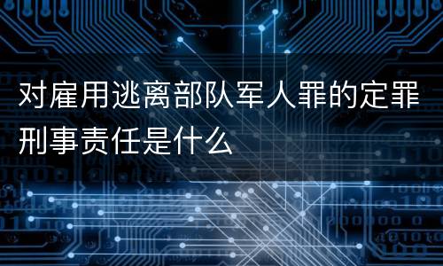 对雇用逃离部队军人罪的定罪刑事责任是什么