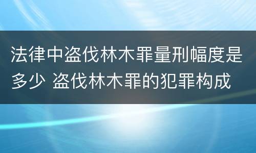 法律中盗伐林木罪量刑幅度是多少 盗伐林木罪的犯罪构成