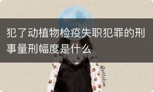 犯了动植物检疫失职犯罪的刑事量刑幅度是什么