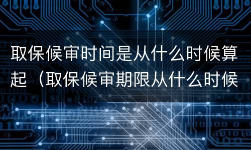 取保候审时间是从什么时候算起（取保候审期限从什么时候起算）