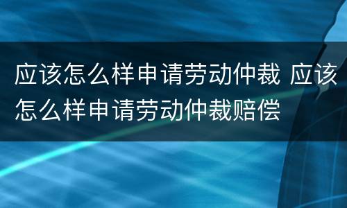 应该怎么样申请劳动仲裁 应该怎么样申请劳动仲裁赔偿