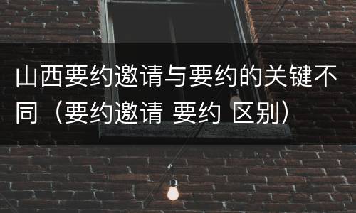 山西要约邀请与要约的关键不同（要约邀请 要约 区别）