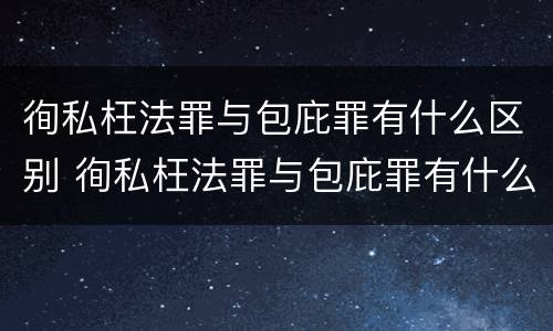 徇私枉法罪与包庇罪有什么区别 徇私枉法罪与包庇罪有什么区别呢