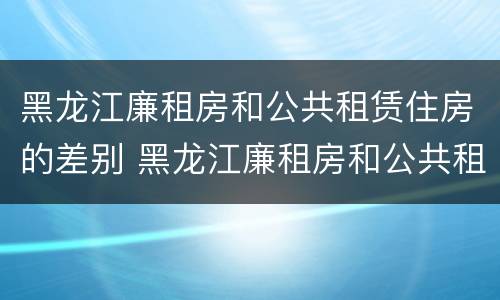 黑龙江廉租房和公共租赁住房的差别 黑龙江廉租房和公共租赁住房的差别大吗
