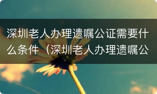 深圳老人办理遗嘱公证需要什么条件（深圳老人办理遗嘱公证需要什么条件和手续）
