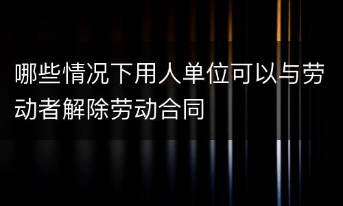哪些情况下用人单位可以与劳动者解除劳动合同