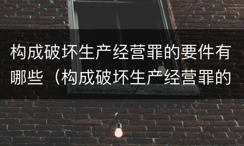 构成破坏生产经营罪的要件有哪些（构成破坏生产经营罪的要件有哪些呢）