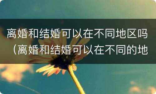 离婚和结婚可以在不同地区吗（离婚和结婚可以在不同的地方吗）
