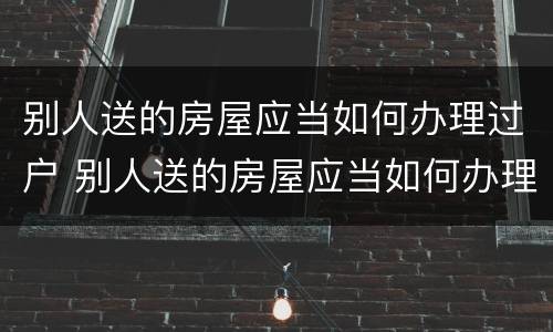 别人送的房屋应当如何办理过户 别人送的房屋应当如何办理过户登记