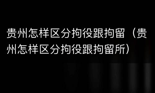 贵州怎样区分拘役跟拘留（贵州怎样区分拘役跟拘留所）