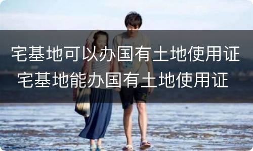 宅基地可以办国有土地使用证 宅基地能办国有土地使用证
