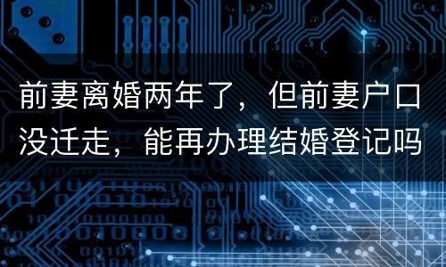 前妻离婚两年了，但前妻户口没迁走，能再办理结婚登记吗和现任的女友怎样办