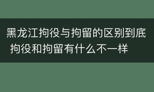黑龙江拘役与拘留的区别到底 拘役和拘留有什么不一样