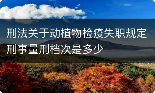 刑法关于动植物检疫失职规定刑事量刑档次是多少