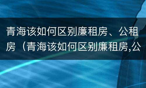 青海该如何区别廉租房、公租房（青海该如何区别廉租房,公租房和住宅）