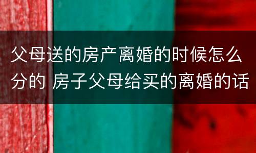 父母送的房产离婚的时候怎么分的 房子父母给买的离婚的话属于共同财产吧