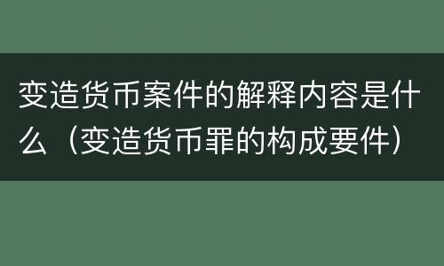变造货币案件的解释内容是什么（变造货币罪的构成要件）