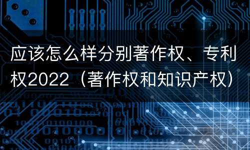 应该怎么样分别著作权、专利权2022（著作权和知识产权）