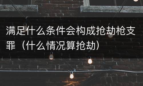 满足什么条件会构成抢劫枪支罪（什么情况算抢劫）