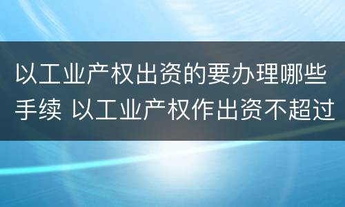 以工业产权出资的要办理哪些手续 以工业产权作出资不超过