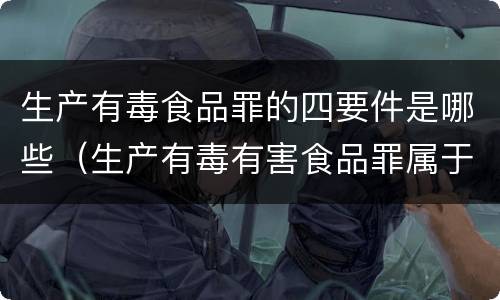 生产有毒食品罪的四要件是哪些（生产有毒有害食品罪属于什么犯罪类型）