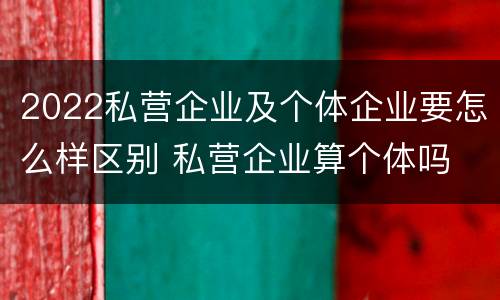 2022私营企业及个体企业要怎么样区别 私营企业算个体吗