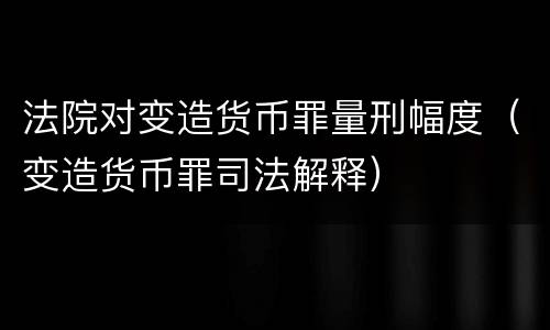 法院对变造货币罪量刑幅度（变造货币罪司法解释）