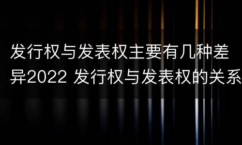 发行权与发表权主要有几种差异2022 发行权与发表权的关系