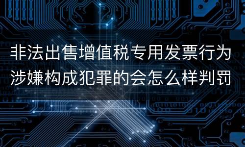 非法出售增值税专用发票行为涉嫌构成犯罪的会怎么样判罚