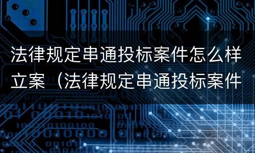 法律规定串通投标案件怎么样立案（法律规定串通投标案件怎么样立案审理）