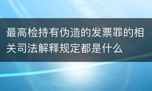 最高检持有伪造的发票罪的相关司法解释规定都是什么