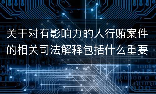 关于对有影响力的人行贿案件的相关司法解释包括什么重要内容