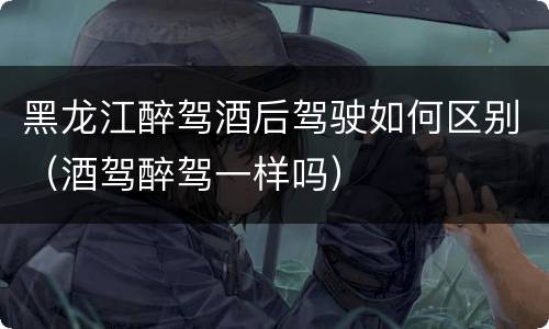 黑龙江醉驾酒后驾驶如何区别（酒驾醉驾一样吗）