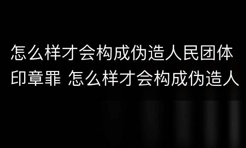 怎么样才会构成伪造人民团体印章罪 怎么样才会构成伪造人民团体印章罪名