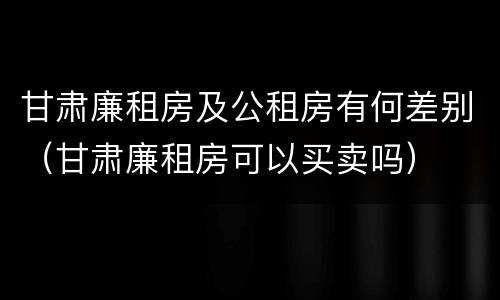 甘肃廉租房及公租房有何差别（甘肃廉租房可以买卖吗）