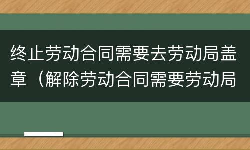 终止劳动合同需要去劳动局盖章（解除劳动合同需要劳动局盖章吗）