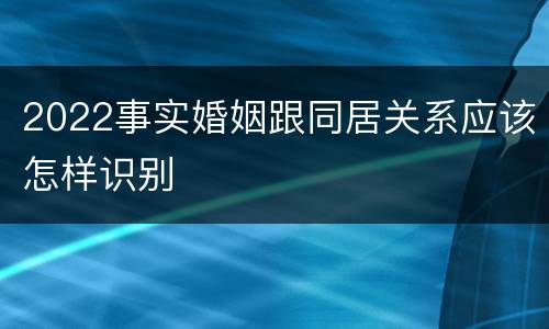 2022事实婚姻跟同居关系应该怎样识别