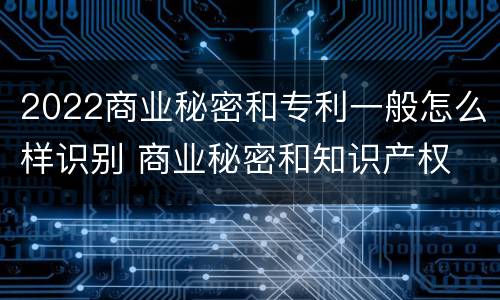 2022商业秘密和专利一般怎么样识别 商业秘密和知识产权