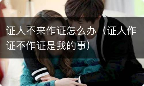 证人不来作证怎么办（证人作证不作证是我的事）