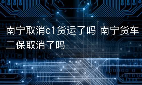 南宁取消c1货运了吗 南宁货车二保取消了吗