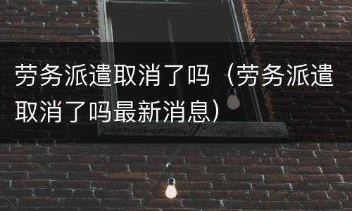 劳务派遣取消了吗（劳务派遣取消了吗最新消息）