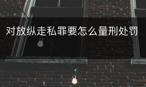 对放纵走私罪要怎么量刑处罚