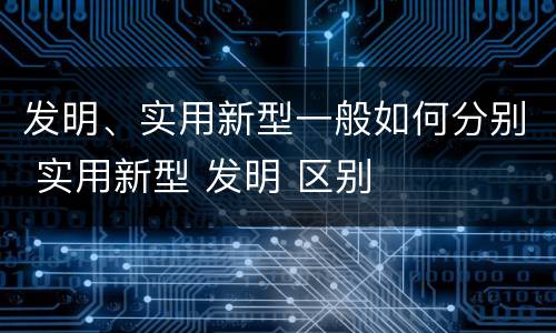 发明、实用新型一般如何分别 实用新型 发明 区别